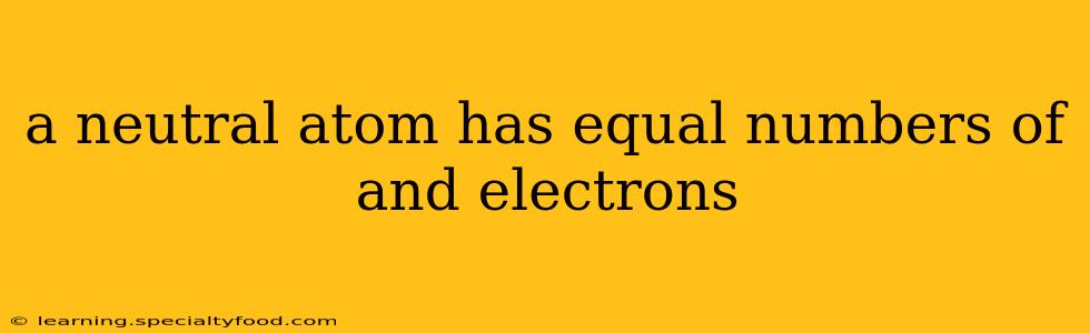 a neutral atom has equal numbers of and electrons