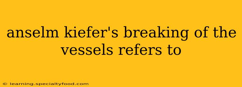 anselm kiefer's breaking of the vessels refers to