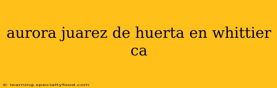aurora juarez de huerta en whittier ca