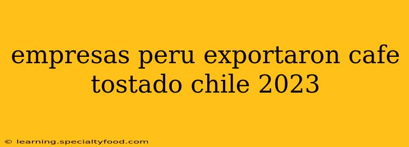 empresas peru exportaron cafe tostado chile 2023