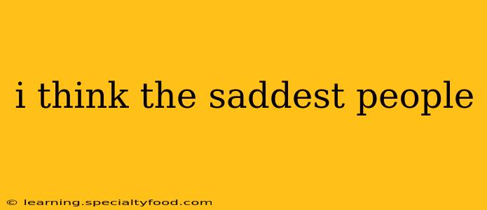 i think the saddest people