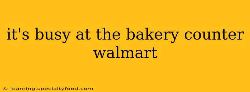 it's busy at the bakery counter walmart