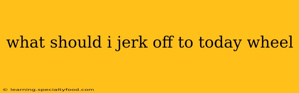 what should i jerk off to today wheel what should i jerk off to today wheel